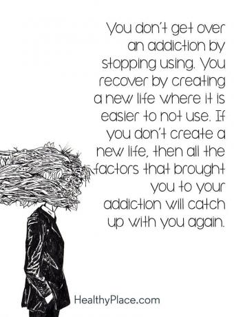 Verslavingscitaat - Je komt niet over een verslaving heen door te stoppen met gebruiken. Je herstelt door een nieuw leven te creëren waarin het gemakkelijker is om het niet te gebruiken. Als je geen nieuw leven creëert, zullen alle factoren die je tot je verslaving hebben gebracht je weer inhalen.